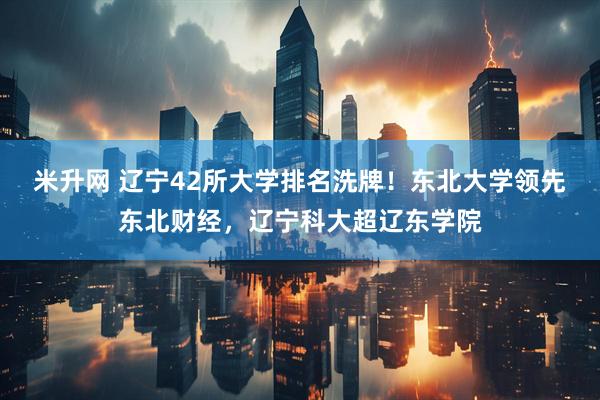 米升网 辽宁42所大学排名洗牌！东北大学领先东北财经，辽宁科大超辽东学院