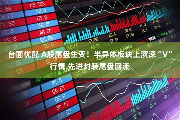 台面优配 A股尾盘生变！半导体板块上演深“V”行情 先进封装尾盘回流