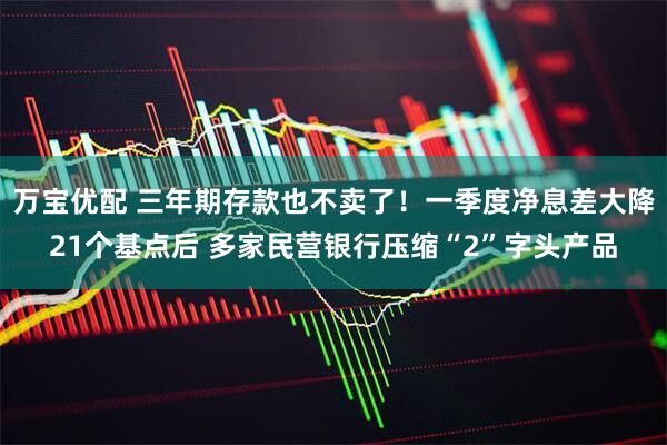 万宝优配 三年期存款也不卖了！一季度净息差大降21个基点后 多家民营银行压缩“2”字头产品