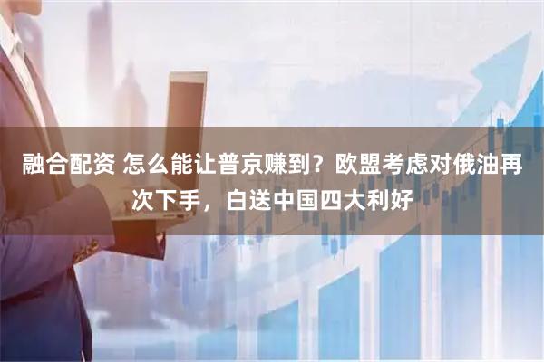 融合配资 怎么能让普京赚到？欧盟考虑对俄油再次下手，白送中国四大利好