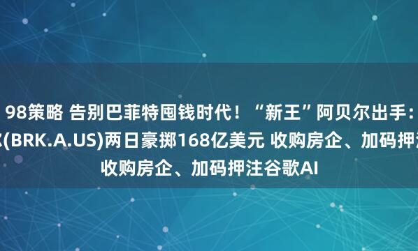 98策略 告别巴菲特囤钱时代！“新王”阿贝尔出手：伯克希尔(BRK.A.US)两日豪掷168亿美元 收购房企、加码押注谷歌AI