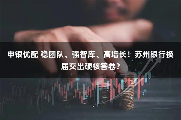 申银优配 稳团队、强智库、高增长！苏州银行换届交出硬核答卷？