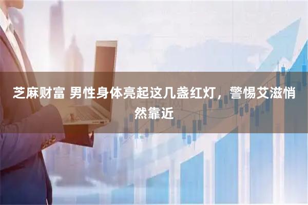 芝麻财富 男性身体亮起这几盏红灯，警惕艾滋悄然靠近