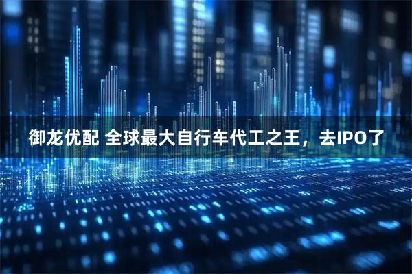 御龙优配 全球最大自行车代工之王,去IPO了