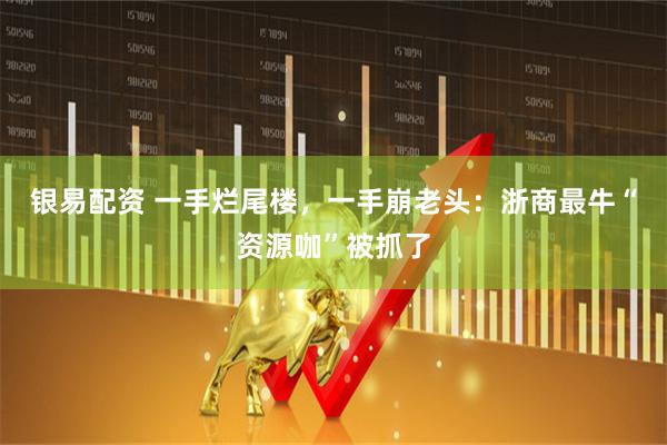 银易配资 一手烂尾楼，一手崩老头：浙商最牛“资源咖”被抓了