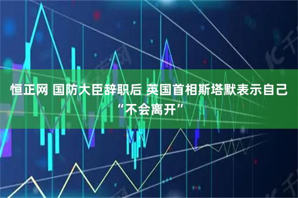 恒正网 国防大臣辞职后 英国首相斯塔默表示自己“不会离开”