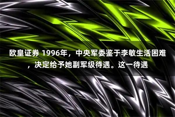欧皇证券 1996年,中央军委鉴于李敏生活困难,决定给予她副军级待遇。这一待遇