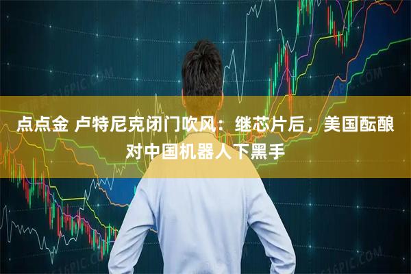 点点金 卢特尼克闭门吹风：继芯片后，美国酝酿对中国机器人下黑手