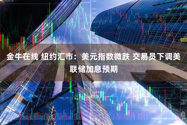 金牛在线 纽约汇市：美元指数微跌 交易员下调美联储加息预期