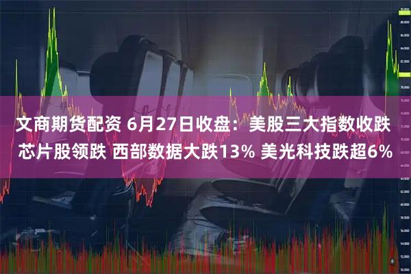 文商期货配资 6月27日收盘：美股三大指数收跌 芯片股领跌 西部数据大跌13% 美光科技跌超6%