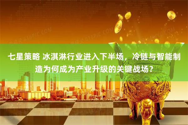 七星策略 冰淇淋行业进入下半场，冷链与智能制造为何成为产业升级的关键战场？