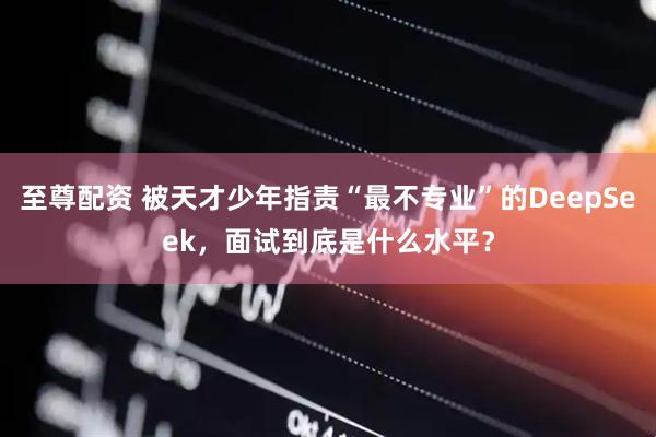 至尊配资 被天才少年指责“最不专业”的DeepSeek，面试到底是什么水平？