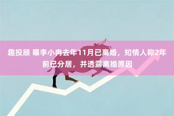 趣投顾 曝李小冉去年11月已离婚，知情人称2年前已分居，并透露离婚原因