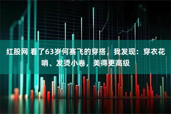 红股网 看了63岁何赛飞的穿搭，我发现：穿衣花哨、发烫小卷，美得更高级
