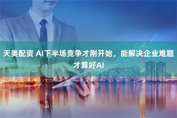天美配资 AI下半场竞争才刚开始，能解决企业难题才算好AI