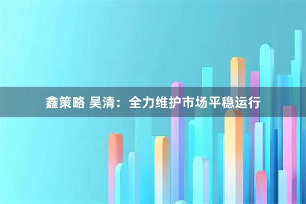 鑫策略 吴清：全力维护市场平稳运行