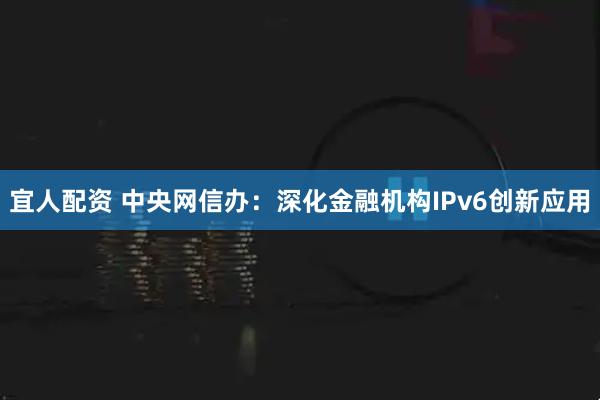 宜人配资 中央网信办：深化金融机构IPv6创新应用
