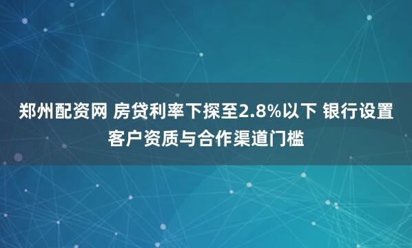郑州配资网 房贷利率下探至2.8%以下 银行设置客户资质与合作渠道门槛