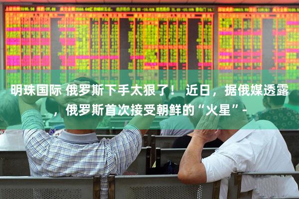 明珠国际 俄罗斯下手太狠了! 近日,据俄媒透露,俄罗斯首次接受朝鲜的“火星”-