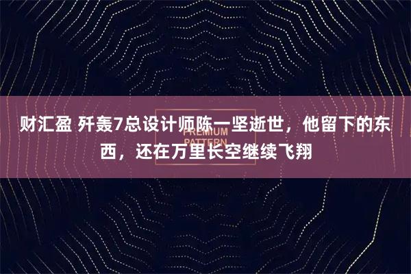 财汇盈 歼轰7总设计师陈一坚逝世,他留下的东西,还在万里长空继续飞翔