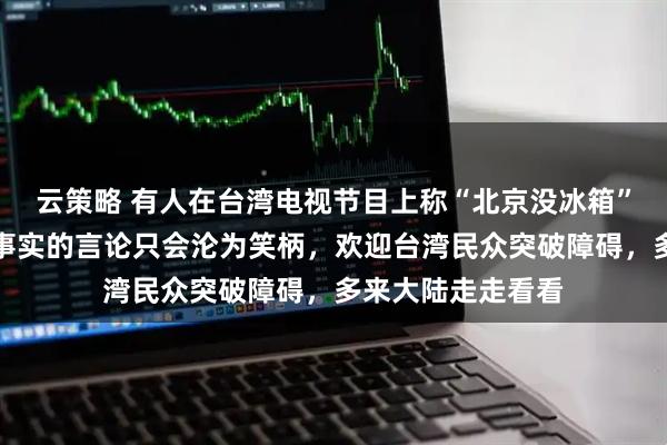 云策略 有人在台湾电视节目上称“北京没冰箱”，国台办：脱离事实的言论只会沦为笑柄，欢迎台湾民众突破障碍，多来大陆走走看看