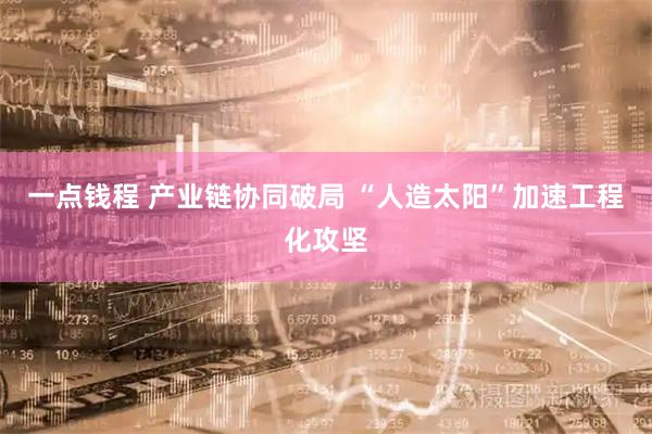 一点钱程 产业链协同破局 “人造太阳”加速工程化攻坚