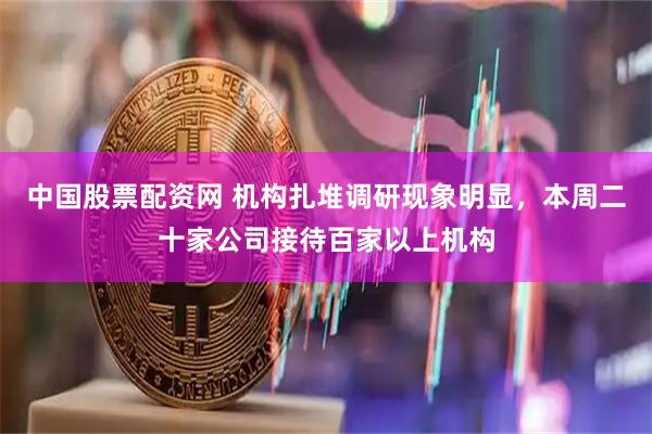 中国股票配资网 机构扎堆调研现象明显，本周二十家公司接待百家以上机构