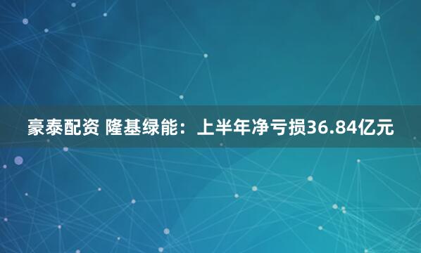 豪泰配资 隆基绿能：上半年净亏损36.84亿元