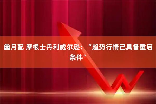 鑫月配 摩根士丹利威尔逊：“趋势行情已具备重启条件”